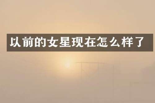 以前的女星现在怎么样了
