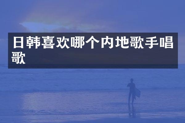 日韩喜欢哪个内地歌手唱歌
