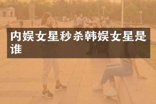 内娱女星秒杀韩娱女星是谁