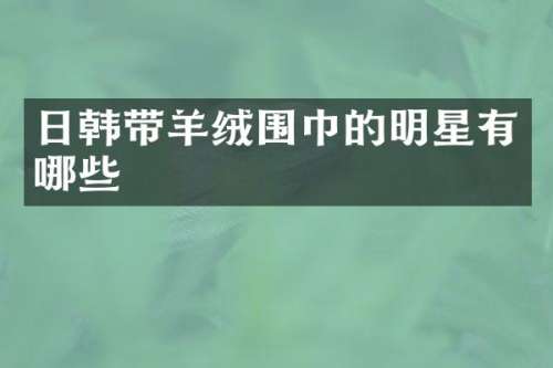日韩带羊绒围巾的明星有哪些