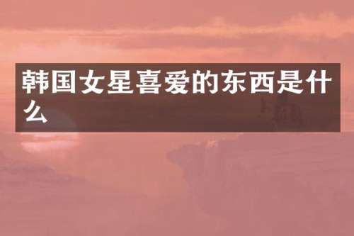 韩国女星喜爱的东西是什么