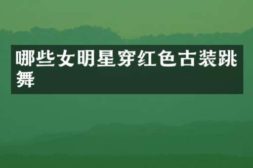 哪些女明星穿红色古装跳舞