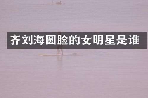 齐刘海圆脸的女明星是谁