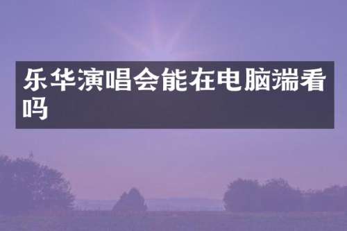 乐华演唱会能在电脑端看吗