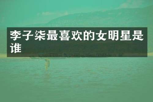 李子柒最喜欢的女明星是谁
