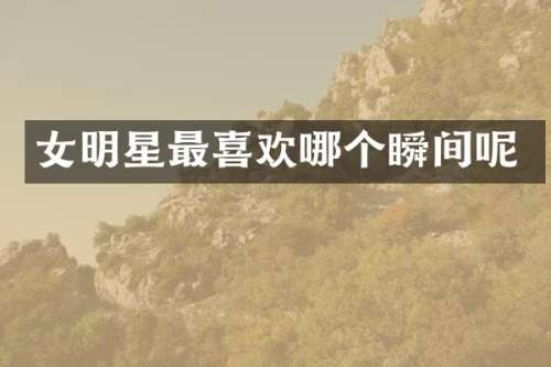 女明星最喜欢哪个瞬间呢
