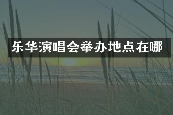 乐华演唱会举办地点在哪