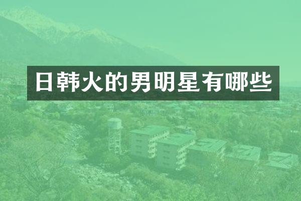日韩火的男明星有哪些