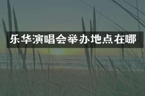 乐华演唱会举办地点在哪