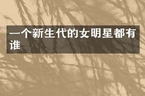 一个新生代的女明星都有谁