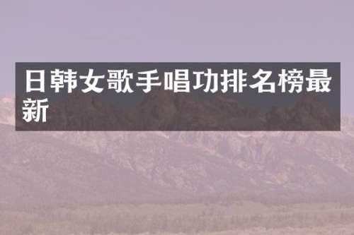日韩女歌手唱功排名榜最新