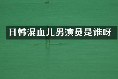 日韩混血儿男演员是谁呀