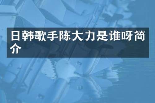 日韩歌手陈大力是谁呀简介