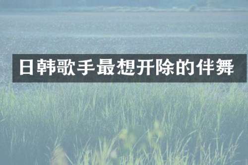 日韩歌手最想开除的伴舞
