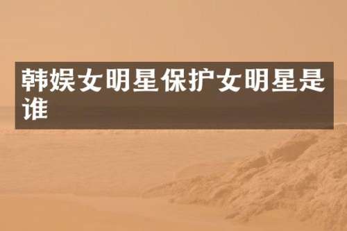 韩娱女明星保护女明星是谁