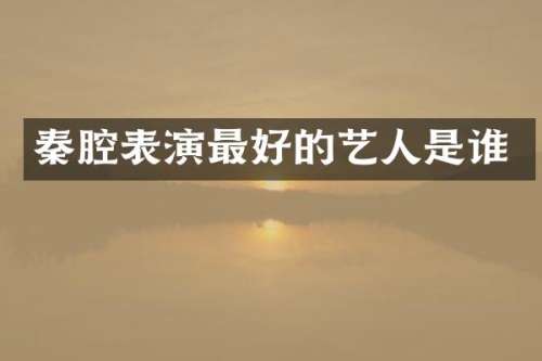 秦腔表演最好的艺人是谁