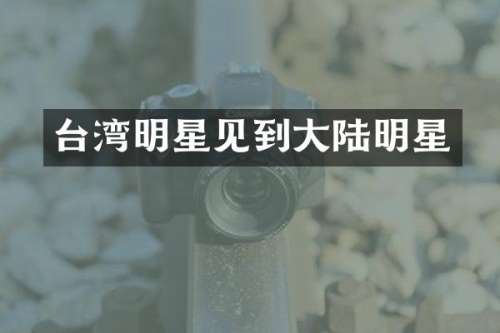 台湾明星见到大陆明星