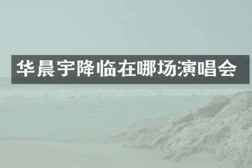 华晨宇降临在哪场演唱会