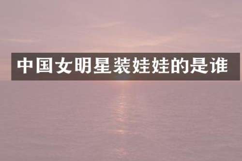 中国女明星装娃娃的是谁