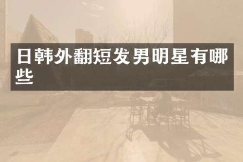 日韩外翻短发男明星有哪些