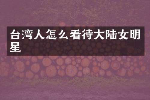 台湾人怎么看待大陆女明星