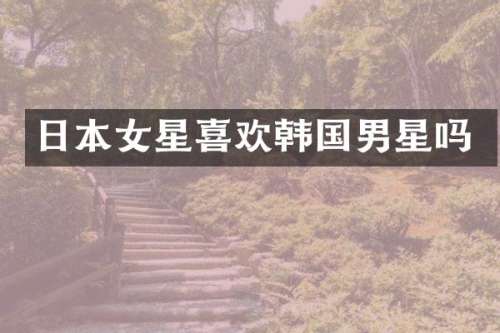 日本女星喜欢韩国男星吗