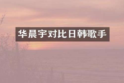 华晨宇对比日韩歌手