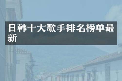 日韩十大歌手排名榜单最新