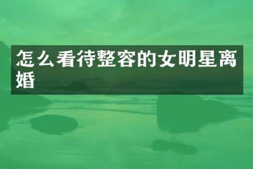 怎么看待整容的女明星离婚