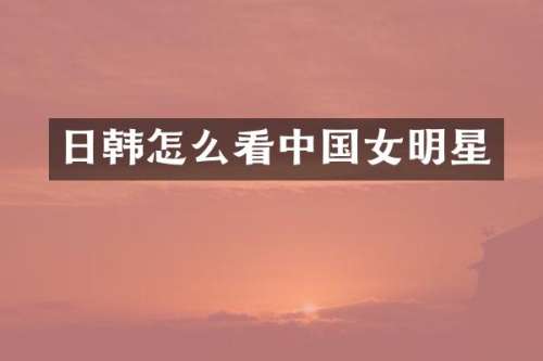 日韩怎么看中国女明星