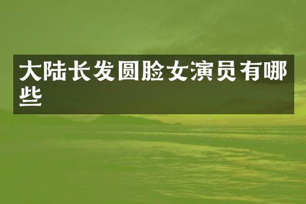 大陆长发圆脸女演员有哪些
