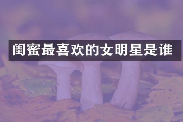 闺蜜最喜欢的女明星是谁