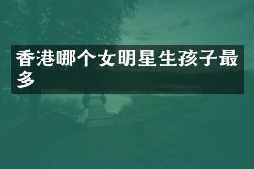 香港哪个女明星生孩子最多