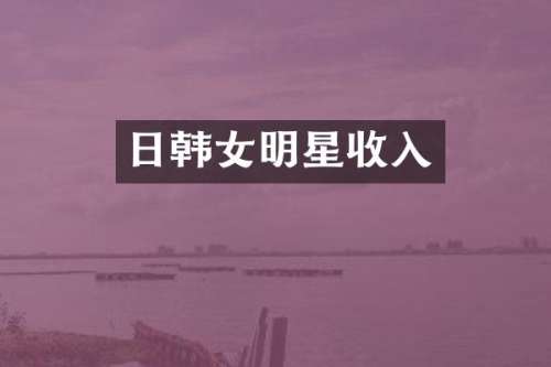 日韩女明星收入