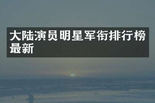 大陆演员明星军衔排行榜最新