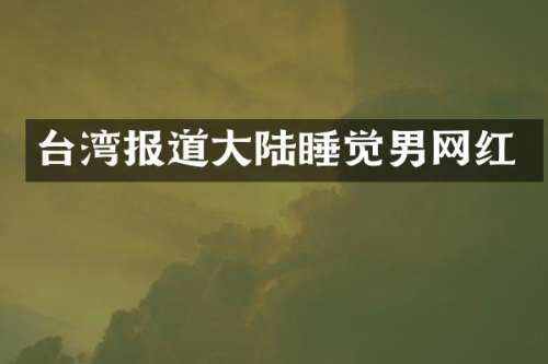 台湾报道大陆睡觉男网红