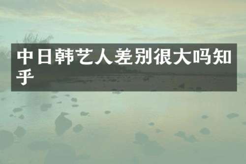中日韩艺人差别很大吗知乎
