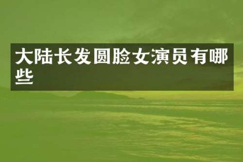 大陆长发圆脸女演员有哪些