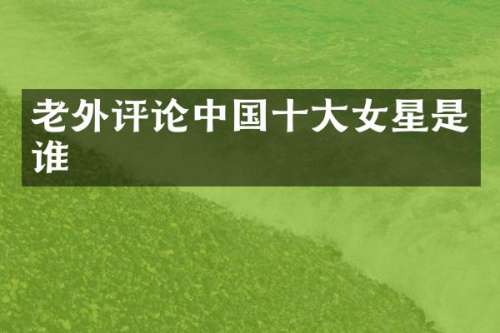 老外评论中国十大女星是谁