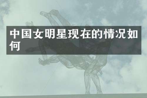 中国女明星现在的情况如何