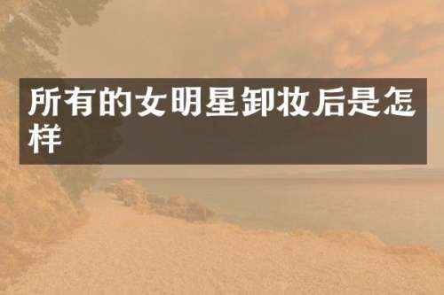 所有的女明星卸妆后是怎样