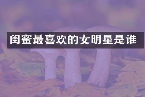 闺蜜最喜欢的女明星是谁