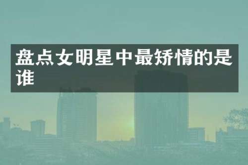 盘点女明星中最矫情的是谁