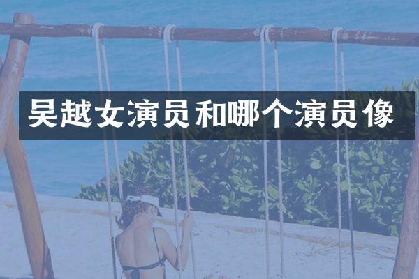 吴越女演员和哪个演员像