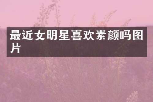 最近女明星喜欢素颜吗图片