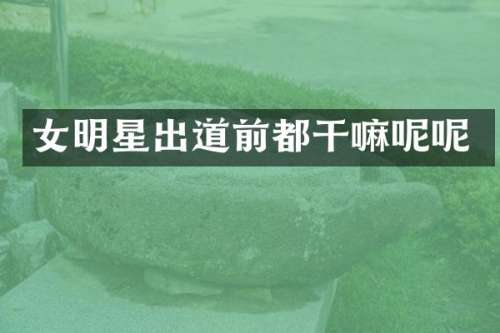 女明星出道前都干嘛呢呢