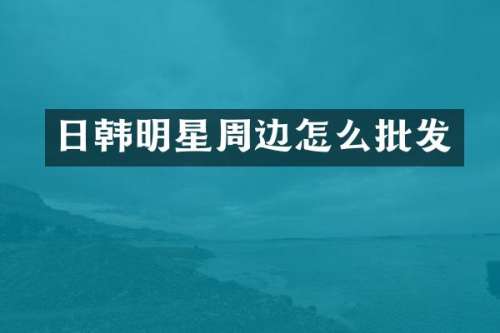 日韩明星周边怎么批发