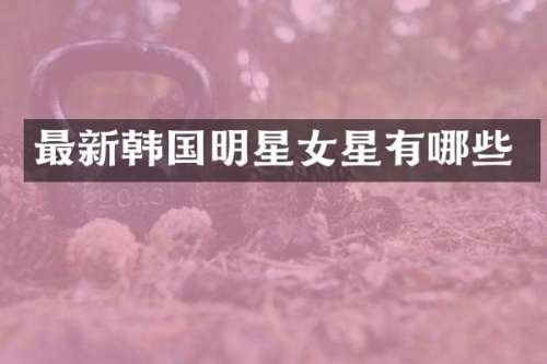 最新韩国明星女星有哪些