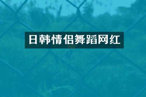 日韩情侣舞蹈网红