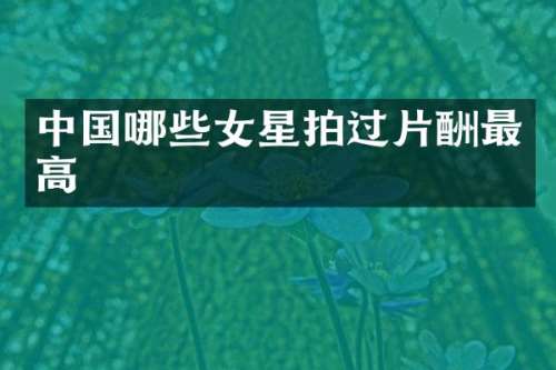 中国哪些女星拍过片酬最高